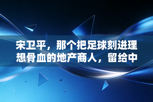 宋卫平,那个把足球刻进理想骨血的地产商人,留给中国足球的不止是扫黑急先锋的传说 宋卫平,那个把足球刻进理想骨血的地产商人,留给中国足球的不止是扫黑急先锋的传说