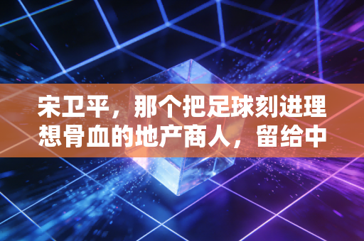 宋卫平，那个把足球刻进理想骨血的地产商人，留给中国足球的不止是扫黑急先锋的传说