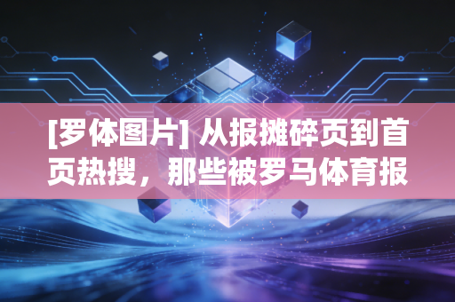 [罗体图片] 从报摊碎页到首页热搜，那些被罗马体育报刻进青春的足球记忆