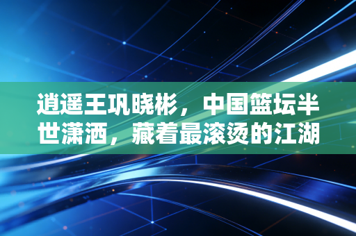 逍遥王巩晓彬,中国篮坛半世潇洒,藏着最滚烫的江湖气 逍遥王巩晓彬,中国篮坛半世潇洒,藏着最滚烫的江湖气