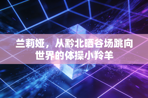兰莉娅,从黔北晒谷场跳向世界的体操小羚羊 兰莉娅,从黔北晒谷场跳向世界的体操小羚羊