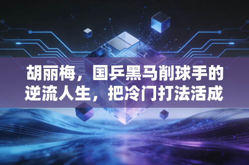 胡丽梅,国乒黑马削球手的逆流人生,把冷门打法活成了热血剧本 胡丽梅,国乒黑马削球手的逆流人生,把冷门打法活成了热血剧本