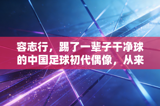 容志行，踢了一辈子干净球的中国足球初代偶像，从来没离开过绿茵场