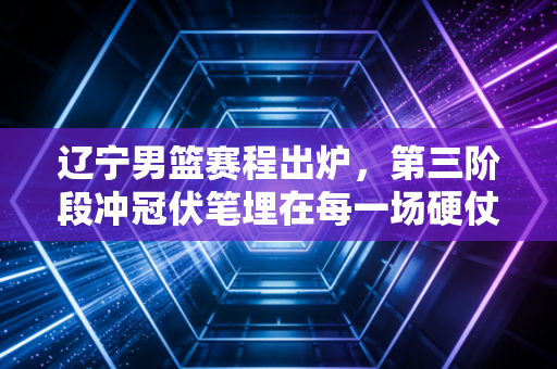 辽宁男篮赛程出炉,第三阶段冲冠伏笔埋在每一场硬仗里 辽宁男篮赛程出炉,第三阶段冲冠伏笔埋在每一场硬仗里