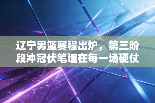 辽宁男篮赛程出炉,第三阶段冲冠伏笔埋在每一场硬仗里 辽宁男篮赛程出炉,第三阶段冲冠伏笔埋在每一场硬仗里