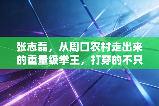 张志磊，从周口农村走出来的重量级拳王，打穿的不只是拳台还有普通人的不可能