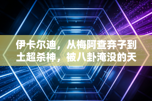 伊卡尔迪，从梅阿查弃子到土超杀神，被八卦淹没的天才从来不需要辩解