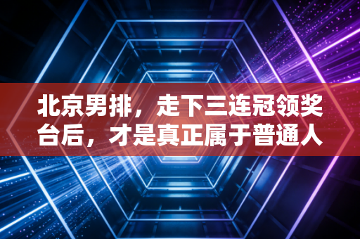 北京男排，走下三连冠领奖台后，才是真正属于普通人的英雄史诗