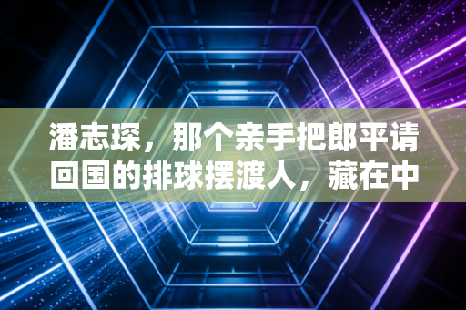潘志琛,那个亲手把郎平请回国的排球摆渡人,藏在中国排球崛起背后的功与过 潘志琛,那个亲手把郎平请回国的排球摆渡人,藏在中国排球崛起背后的功与过