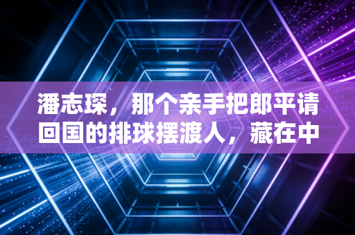 潘志琛,那个亲手把郎平请回国的排球摆渡人,藏在中国排球崛起背后的功与过 潘志琛,那个亲手把郎平请回国的排球摆渡人,藏在中国排球崛起背后的功与过