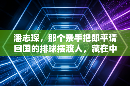 潘志琛，那个亲手把郎平请回国的排球摆渡人，藏在中国排球崛起背后的功与过