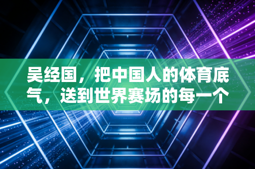 吴经国,把中国人的体育底气,送到世界赛场的每一个角落 吴经国,把中国人的体育底气,送到世界赛场的每一个角落