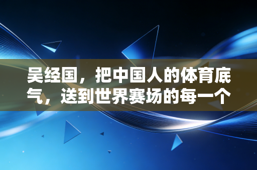 吴经国,把中国人的体育底气,送到世界赛场的每一个角落 吴经国,把中国人的体育底气,送到世界赛场的每一个角落
