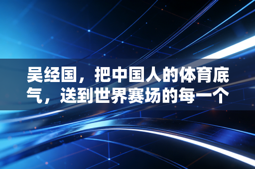 吴经国，把中国人的体育底气，送到世界赛场的每一个角落