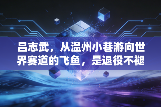吕志武,从温州小巷游向世界赛道的飞鱼,是退役不褪色的泳坛摆渡人 吕志武,从温州小巷游向世界赛道的飞鱼,是退役不褪色的泳坛摆渡人