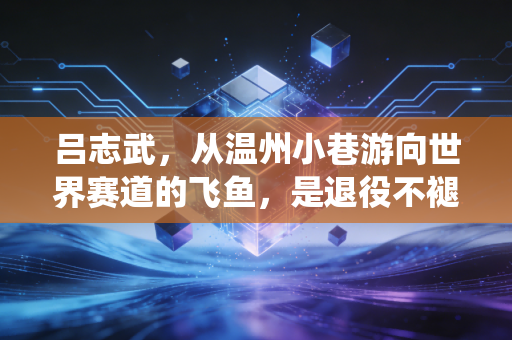 吕志武，从温州小巷游向世界赛道的飞鱼，是退役不褪色的泳坛摆渡人