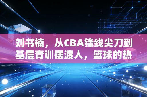 刘书楠,从CBA锋线尖刀到基层青训摆渡人,篮球的热爱从来都不只有赛场 刘书楠,从CBA锋线尖刀到基层青训摆渡人,篮球的热爱从来都不只有赛场