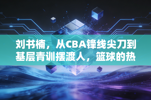 刘书楠,从CBA锋线尖刀到基层青训摆渡人,篮球的热爱从来都不只有赛场 刘书楠,从CBA锋线尖刀到基层青训摆渡人,篮球的热爱从来都不只有赛场