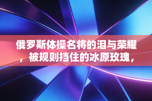 俄罗斯体操名将的泪与荣耀,被规则挡住的冰原玫瑰,仍在赛场野蛮生长 俄罗斯体操名将的泪与荣耀,被规则挡住的冰原玫瑰,仍在赛场野蛮生长