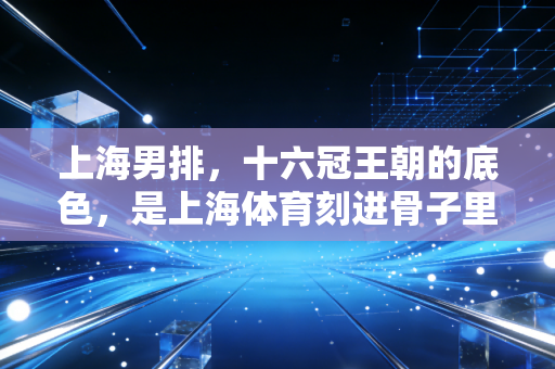 上海男排,十六冠王朝的底色,是上海体育刻进骨子里的讲究 上海男排,十六冠王朝的底色,是上海体育刻进骨子里的讲究