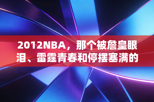 2012NBA,那个被詹皇眼泪、雷霆青春和停摆塞满的夏天,是我整个学生时代的注脚 2012NBA,那个被詹皇眼泪、雷霆青春和停摆塞满的夏天,是我整个学生时代的注脚
