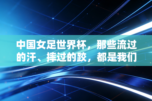 中国女足世界杯,那些流过的汗、摔过的跤,都是我们心里的星光 中国女足世界杯,那些流过的汗、摔过的跤,都是我们心里的星光