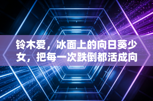 铃木爱，冰面上的向日葵少女，把每一次跌倒都活成向上的台阶