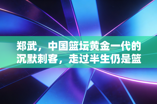 郑武，中国篮坛黄金一代的沉默刺客，走过半生仍是篮球赤子
