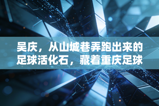 吴庆,从山城巷弄跑出来的足球活化石,藏着重庆足球最滚烫的三十年 吴庆,从山城巷弄跑出来的足球活化石,藏着重庆足球最滚烫的三十年