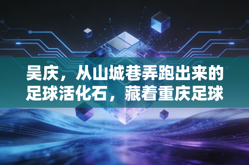 吴庆，从山城巷弄跑出来的足球活化石，藏着重庆足球最滚烫的三十年