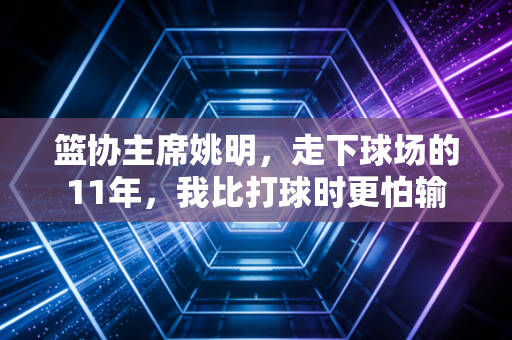 篮协主席姚明，走下球场的11年，我比打球时更怕输