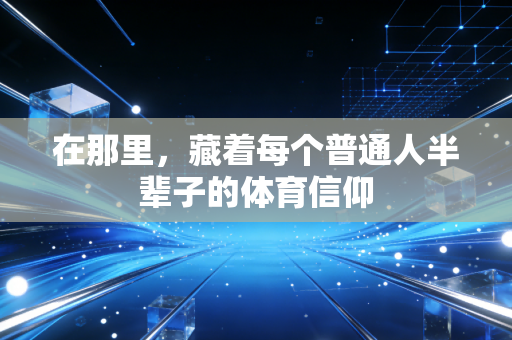 在那里,藏着每个普通人半辈子的体育信仰 在那里,藏着每个普通人半辈子的体育信仰