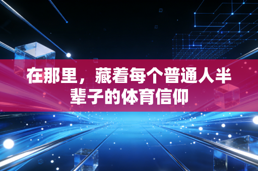 在那里，藏着每个普通人半辈子的体育信仰