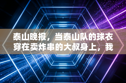 泰山晚报，当泰山队的球衣穿在卖炸串的大叔身上，我才懂足球从来不是精英的游戏