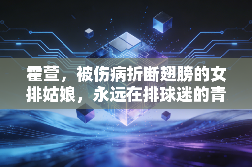 霍萱，被伤病折断翅膀的女排姑娘，永远在排球迷的青春里发烫