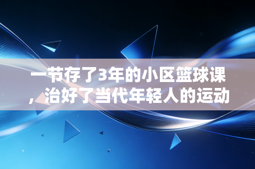一节存了3年的小区篮球课，治好了当代年轻人的运动焦虑