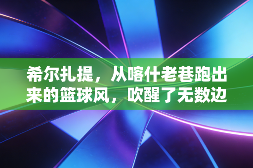 希尔扎提，从喀什老巷跑出来的篮球风，吹醒了无数边疆少年的体育梦