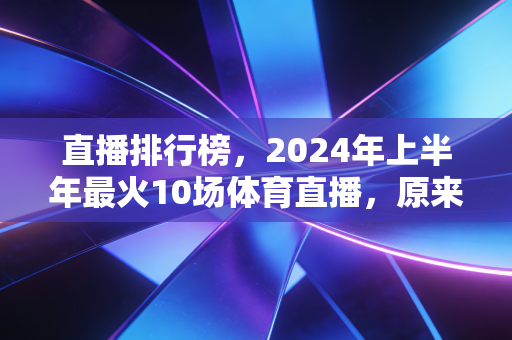 直播排行榜，2024年上半年最火10场体育直播，原来我们爱的从来不是大牌赛事