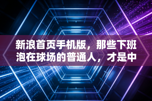 新浪首页手机版，那些下班泡在球场的普通人，才是中国体育最鲜活的底色