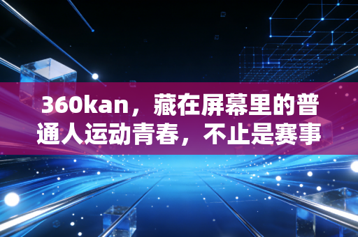 360kan，藏在屏幕里的普通人运动青春，不止是赛事转播这么简单