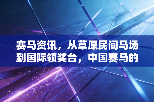 赛马资讯，从草原民间马场到国际领奖台，中国赛马的破圈故事藏在普通人的热爱里
