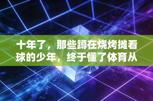 十年了，那些蹲在烧烤摊看球的少年，终于懂了体育从来不是只看输赢