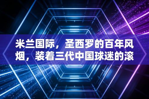 米兰国际，圣西罗的百年风烟，装着三代中国球迷的滚烫青春