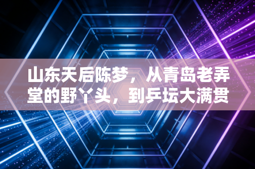 山东天后陈梦,从青岛老弄堂的野丫头,到乒坛大满贯的真偶像 山东天后陈梦,从青岛老弄堂的野丫头,到乒坛大满贯的真偶像