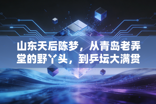 山东天后陈梦，从青岛老弄堂的野丫头，到乒坛大满贯的真偶像