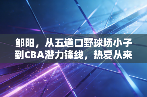 邹阳，从五道口野球场小子到CBA潜力锋线，热爱从来都不是空口号