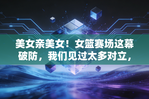 美女亲美女！女篮赛场这幕破防，我们见过太多对立，却忘了女生之间的善意本就闪闪发光