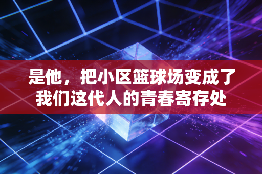 是他，把小区篮球场变成了我们这代人的青春寄存处