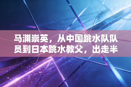 马渊崇英,从中国跳水队队员到日本跳水教父,出走半生的争议与坚守 马渊崇英,从中国跳水队队员到日本跳水教父,出走半生的争议与坚守