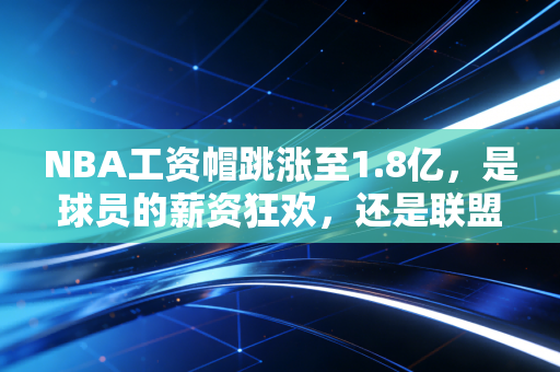 NBA工资帽跳涨至1.8亿，是球员的薪资狂欢，还是联盟贫富差距的导火索？